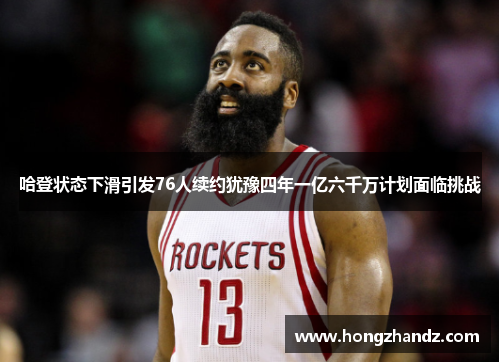 哈登状态下滑引发76人续约犹豫四年一亿六千万计划面临挑战