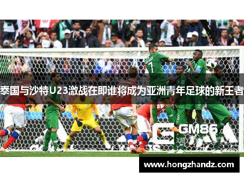 泰国与沙特U23激战在即谁将成为亚洲青年足球的新王者