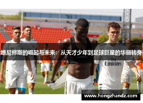维尼修斯的崛起与未来：从天才少年到足球巨星的华丽转身